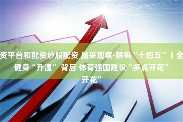 配资平台和配资炒股配资 晶采观察·解码“十四五”丨全民健身“升温” 背后 体育强国建设“多点开花”