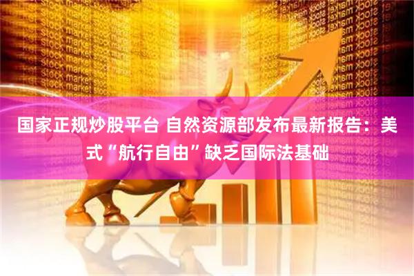 国家正规炒股平台 自然资源部发布最新报告：美式“航行自由”缺乏国际法基础