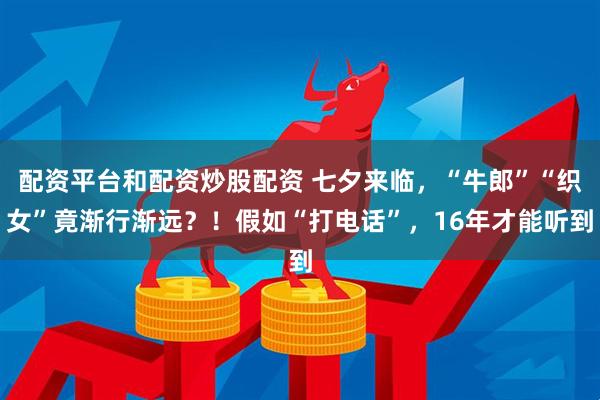 配资平台和配资炒股配资 七夕来临，“牛郎”“织女”竟渐行渐远？！假如“打电话”，16年才能听到