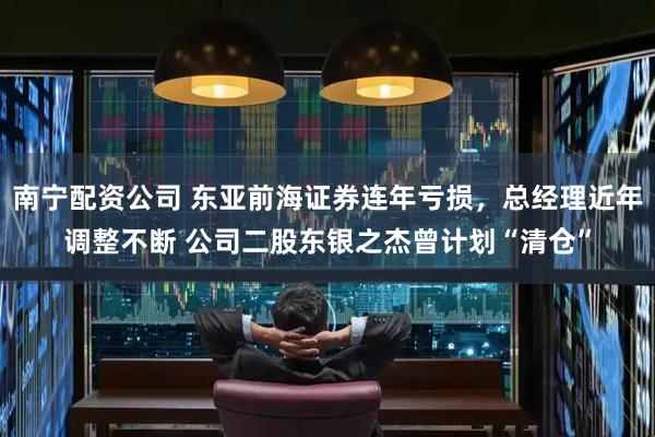 南宁配资公司 东亚前海证券连年亏损，总经理近年调整不断 公司二股东银之杰曾计划“清仓”