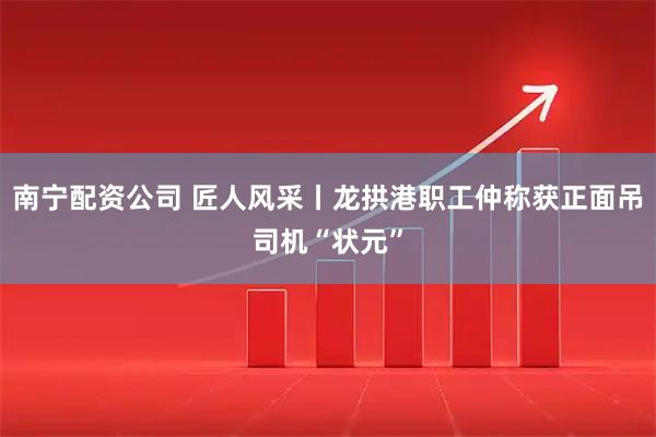 南宁配资公司 匠人风采丨龙拱港职工仲称获正面吊司机“状元”