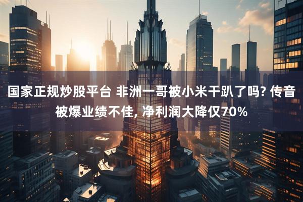 国家正规炒股平台 非洲一哥被小米干趴了吗? 传音被爆业绩不佳, 净利润大降仅70%