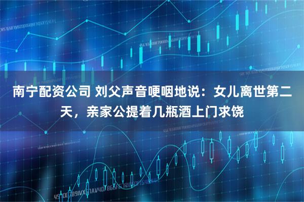 南宁配资公司 刘父声音哽咽地说：女儿离世第二天，亲家公提着几瓶酒上门求饶