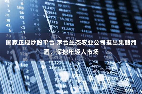 国家正规炒股平台 茅台生态农业公司推出果酿烈酒，深挖年轻人市场