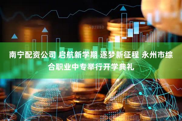 南宁配资公司 启航新学期 逐梦新征程 永州市综合职业中专举行开学典礼