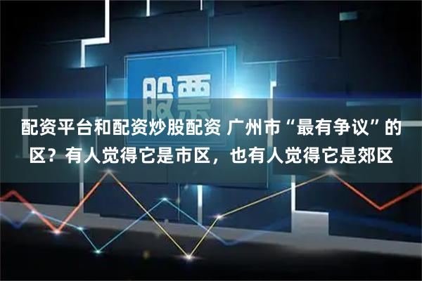 配资平台和配资炒股配资 广州市“最有争议”的区？有人觉得它是市区，也有人觉得它是郊区