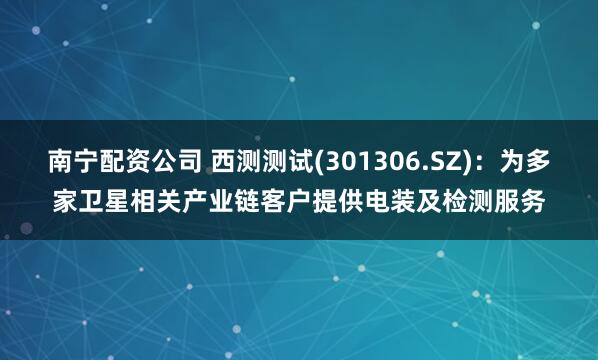 南宁配资公司 西测测试(301306.SZ)：为多家卫星相关产业链客户提供电装及检测服务