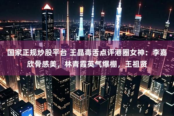 国家正规炒股平台 王晶毒舌点评港圈女神：李嘉欣骨感美，林青霞英气爆棚，王祖贤