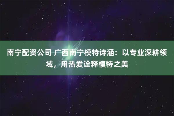 南宁配资公司 广西南宁模特诗涵：以专业深耕领域，用热爱诠释模特之美