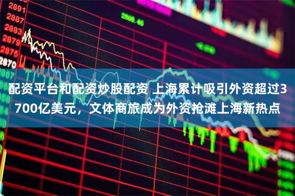 配资平台和配资炒股配资 上海累计吸引外资超过3700亿美元，文体商旅成为外资抢滩上海新热点
