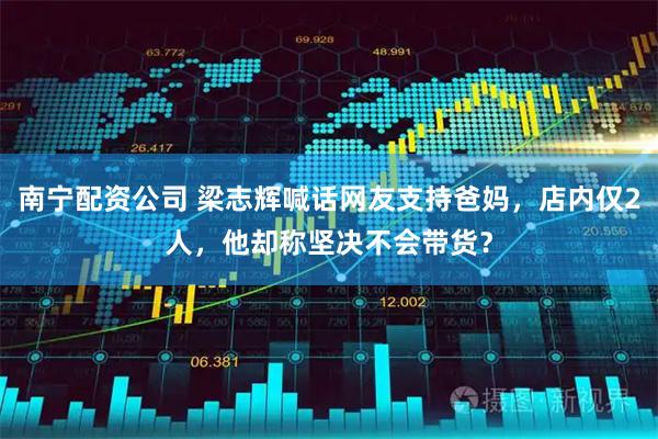 南宁配资公司 梁志辉喊话网友支持爸妈，店内仅2人，他却称坚决不会带货？