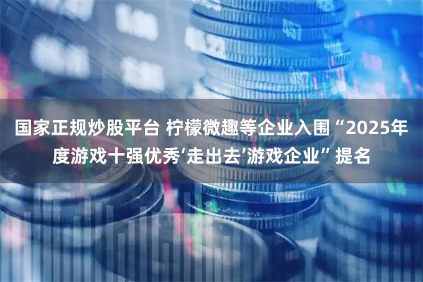 国家正规炒股平台 柠檬微趣等企业入围“2025年度游戏十强优秀‘走出去’游戏企业”提名