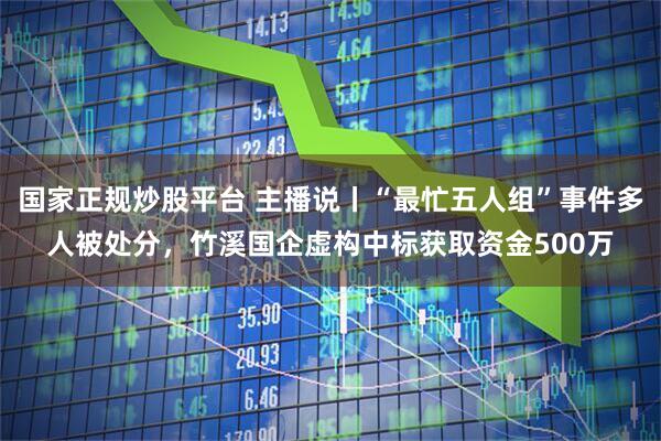 国家正规炒股平台 主播说丨“最忙五人组”事件多人被处分，竹溪国企虚构中标获取资金500万