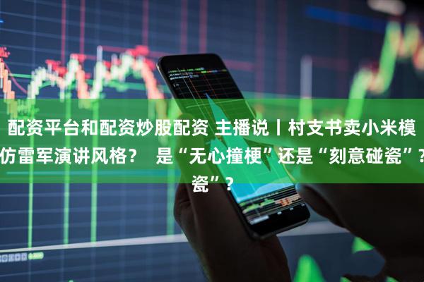 配资平台和配资炒股配资 主播说丨村支书卖小米模仿雷军演讲风格？  是“无心撞梗”还是“刻意碰瓷”？