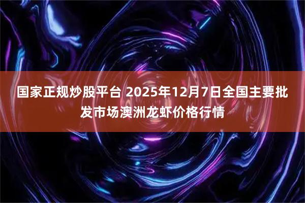 国家正规炒股平台 2025年12月7日全国主要批发市场澳洲龙虾价格行情