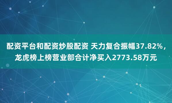 配资平台和配资炒股配资 天力复合振幅37.82%，龙虎榜上榜营业部合计净买入2773.58万元