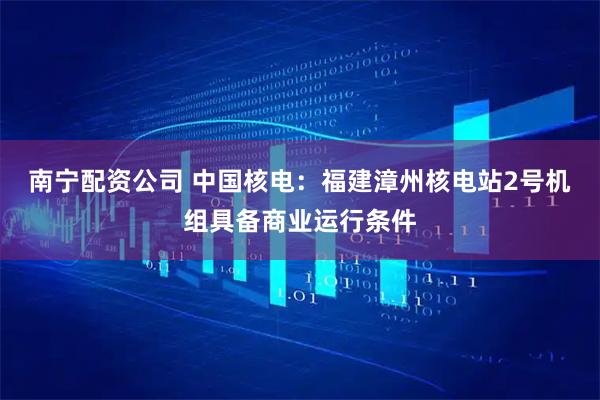南宁配资公司 中国核电：福建漳州核电站2号机组具备商业运行条件
