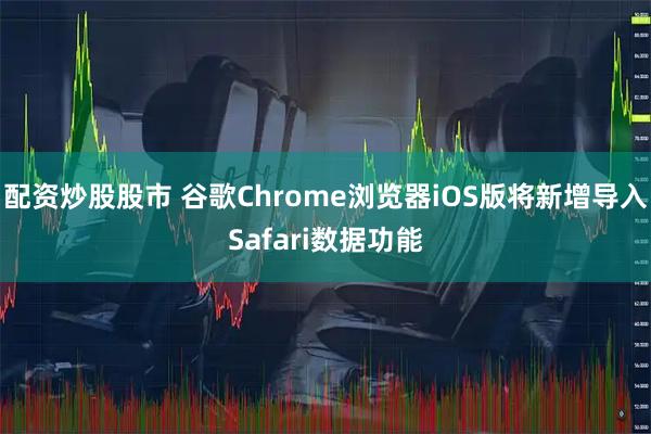 配资炒股股市 谷歌Chrome浏览器iOS版将新增导入Safari数据功能