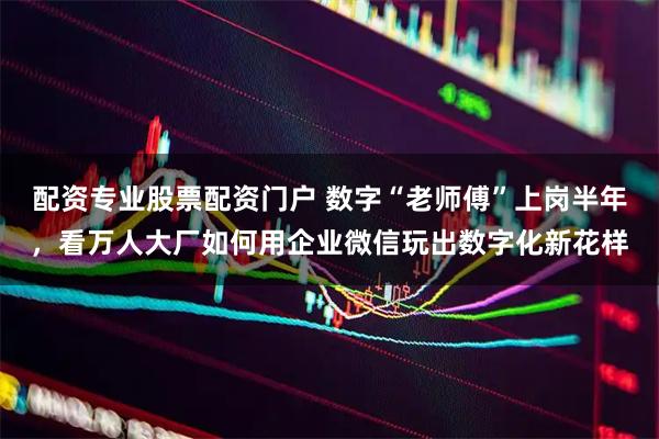 配资专业股票配资门户 数字“老师傅”上岗半年，看万人大厂如何用企业微信玩出数字化新花样