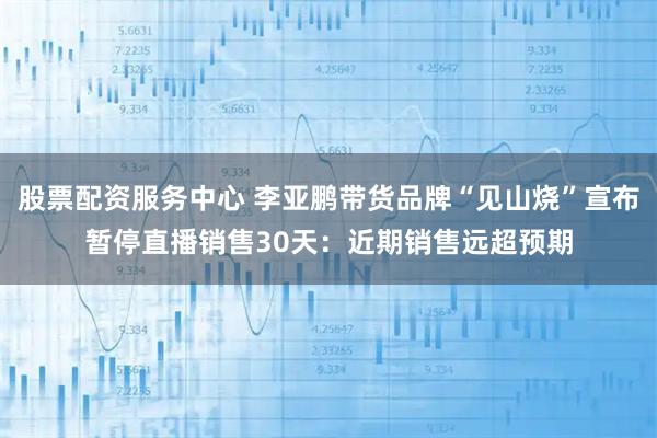 股票配资服务中心 李亚鹏带货品牌“见山烧”宣布暂停直播销售30天：近期销售远超预期