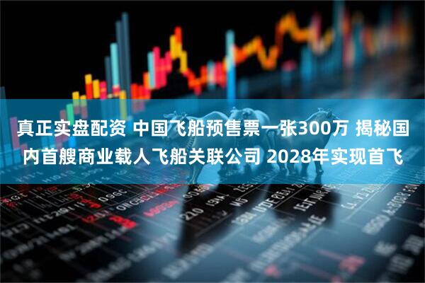 真正实盘配资 中国飞船预售票一张300万 揭秘国内首艘商业载人飞船关联公司 2028年实现首飞