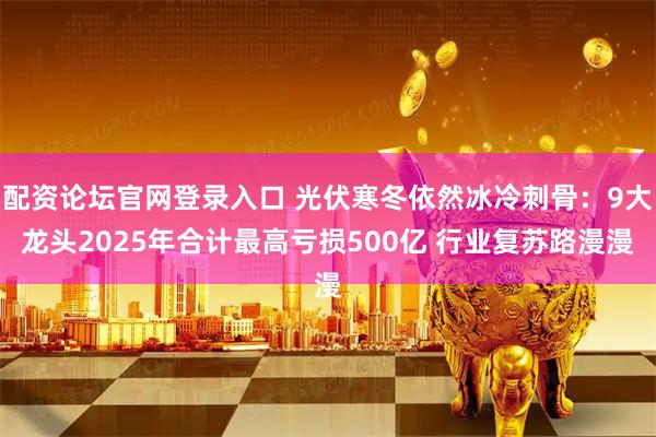 配资论坛官网登录入口 光伏寒冬依然冰冷刺骨：9大龙头2025年合计最高亏损500亿 行业复苏路漫漫