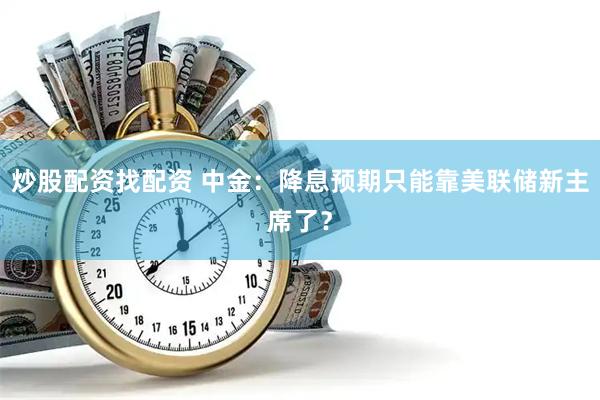 炒股配资找配资 中金：降息预期只能靠美联储新主席了？