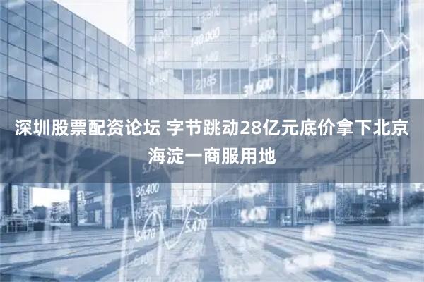 深圳股票配资论坛 字节跳动28亿元底价拿下北京海淀一商服用地