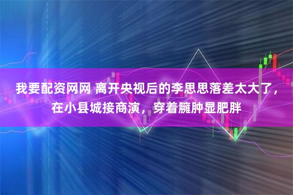 我要配资网网 离开央视后的李思思落差太大了，在小县城接商演，穿着臃肿显肥胖