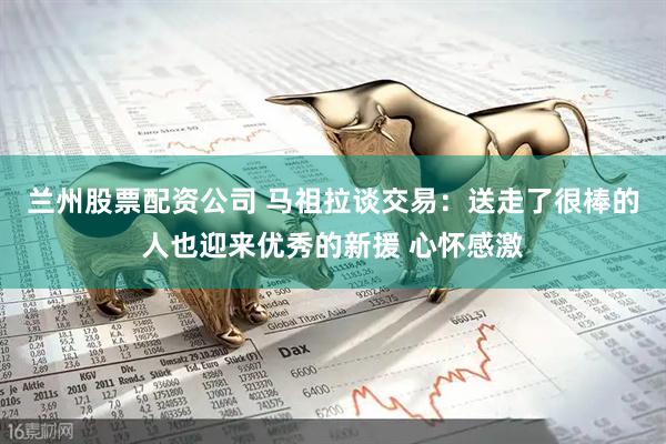 兰州股票配资公司 马祖拉谈交易：送走了很棒的人也迎来优秀的新援 心怀感激