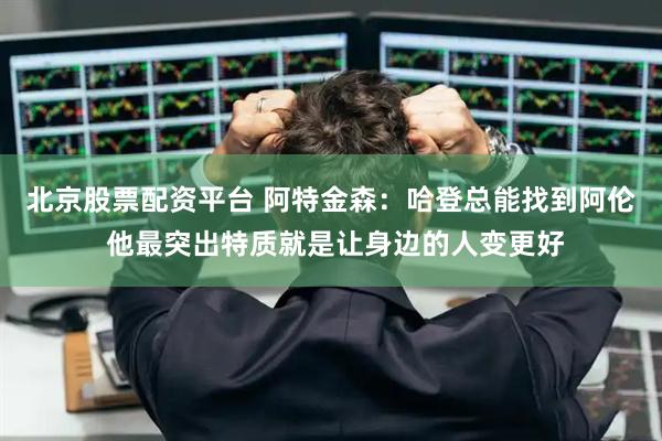 北京股票配资平台 阿特金森：哈登总能找到阿伦 他最突出特质就是让身边的人变更好