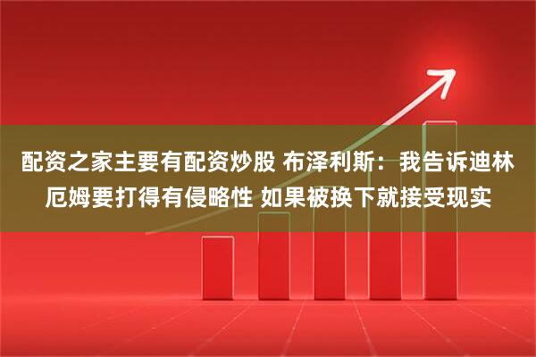 配资之家主要有配资炒股 布泽利斯：我告诉迪林厄姆要打得有侵略性 如果被换下就接受现实