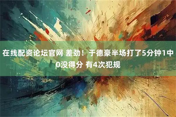 在线配资论坛官网 差劲！于德豪半场打了5分钟1中0没得分 有4次犯规