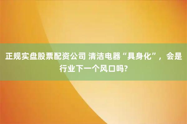正规实盘股票配资公司 清洁电器“具身化”，会是行业下一个风口吗?