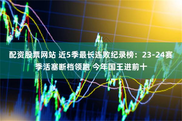 配资股票网站 近5季最长连败纪录榜：23-24赛季活塞断档领跑 今年国王进前十