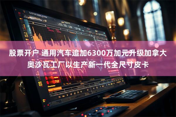 股票开户 通用汽车追加6300万加元升级加拿大奥沙瓦工厂以生产新一代全尺寸皮卡