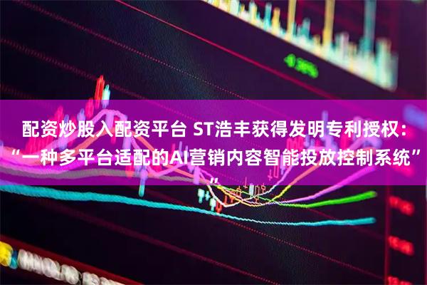 配资炒股入配资平台 ST浩丰获得发明专利授权：“一种多平台适配的AI营销内容智能投放控制系统”