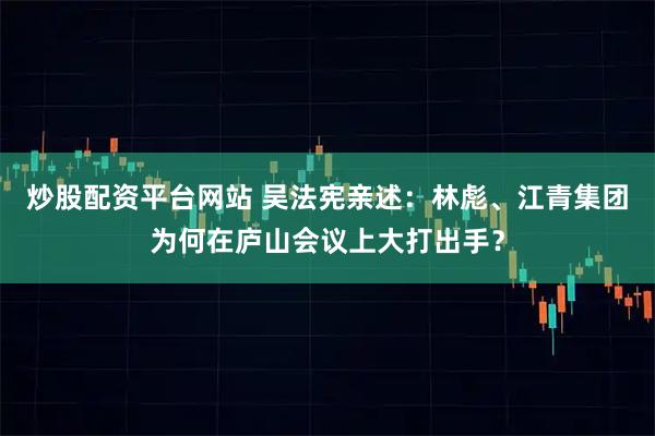 炒股配资平台网站 吴法宪亲述：林彪、江青集团为何在庐山会议上大打出手？