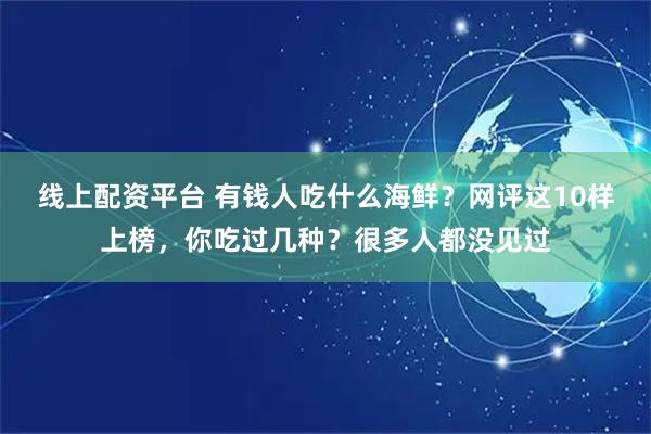 线上配资平台 有钱人吃什么海鲜？网评这10样上榜，你吃过几种？很多人都没见过