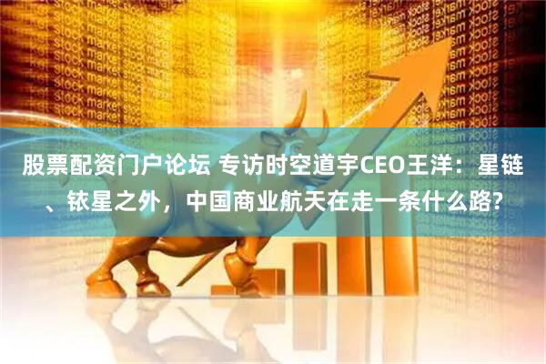 股票配资门户论坛 专访时空道宇CEO王洋：星链、铱星之外，中国商业航天在走一条什么路?