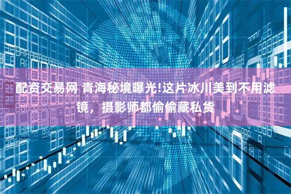 配资交易网 青海秘境曝光!这片冰川美到不用滤镜，摄影师都偷偷藏私货