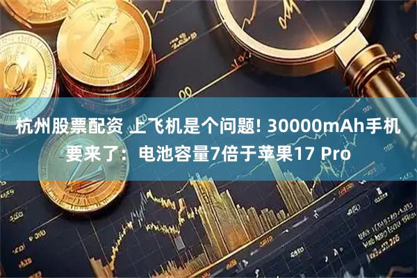 杭州股票配资 上飞机是个问题! 30000mAh手机要来了：电池容量7倍于苹果17 Pro