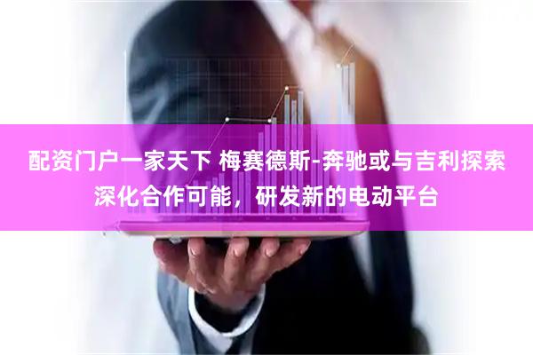 配资门户一家天下 梅赛德斯-奔驰或与吉利探索深化合作可能，研发新的电动平台