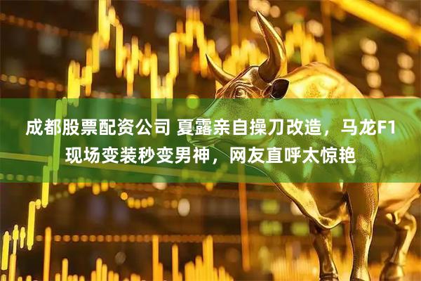 成都股票配资公司 夏露亲自操刀改造，马龙F1现场变装秒变男神，网友直呼太惊艳