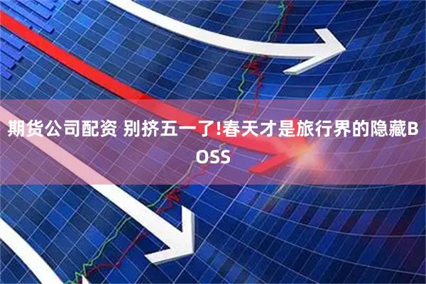 期货公司配资 别挤五一了!春天才是旅行界的隐藏BOSS