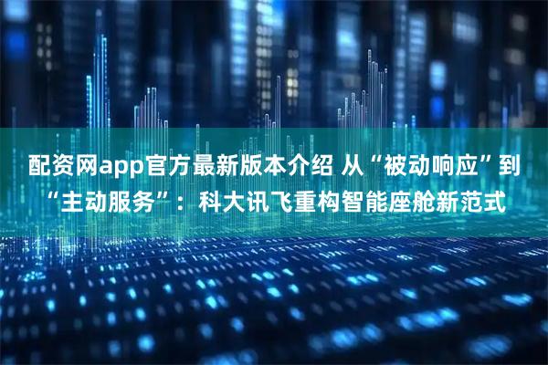 配资网app官方最新版本介绍 从“被动响应”到“主动服务”：科大讯飞重构智能座舱新范式